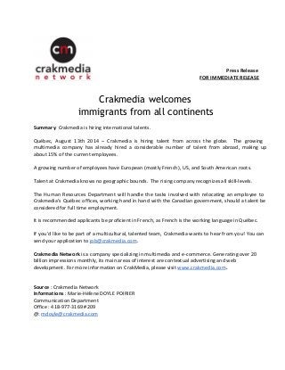 Press Release 
FOR IMMEDIATE RELEASE 
Crakmedia welcomes 
immigrants from all continents 
Summary: Crakmedia is hiring international talents. 
Québec, August 13th 2014 – Crakmedia is hiring talent from across the globe. The growing 
multimedia company has already hired a considerable number of talent from abroad, making up 
about 15% of the current employees. 
A growing number of employees have European (mostly French), US, and South American roots. 
Talent at Crakmedia knows no geographic bounds. The rising company recognizes all skill-levels. 
The Human Resources Department will handle the tasks involved with relocating an employee to 
Crakmedia's Québec offices, working hand in hand with the Canadian government, should a talent be 
considered for full time employment. 
It is recommended applicants be proficient in French, as French is the working language in Québec. 
If you’d like to be part of a multicultural, talented team, Crakmedia wants to hear from you! You can 
send your application to job@crakmedia.com. 
Crakmedia Network is a company specializing in multimedia and e-commerce. Generating over 20 
billion impressions monthly, its main areas of interest are contextual advertising and web 
development. For more information on CrakMedia, please visit www.crakmedia.com. 
Source : Crakmedia Network 
Informations : Marie-Hélène DOYLE POIRIER 
Communication Department 
Office : 418-977-3169 #209 
@: mdoyle@crakmedia.com 
