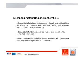 Le consommateur Nomade recherche …

  o Des produits frais ( approvisionnement local), plus nobles (filets
  de canards, produits sous SIQO ou à forte identité), plus élaborés
  (mini, format cube ou tranchés…)

  o Des produits froids mais aussi de plus en plus chauds (plats
  complets à réinventer)

  o  Une grande variété de l’offre. Il reste attaché aux fondamentaux,
  mais il recherche egalement la nouveauté.




           CREALIM , Auch le 9 Mars 2010
 