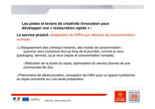 Les pistes et leviers de créativité /innovation pour
   développer une « restauration rapide » :
Le service produit :Adaptation de l'offre aux attentes du consommateur
nomade :

o L'élargissement des créneaux horaires, des modes de consommation :
     quand je veux (ouverture tout au long de la journée), comme je veux
(packaging service), où je veux (repas et consommation nomade).

    o Réduction de la durée du repas, optimisation du service (bornes de pré-
    commandes Mc Do)

o Phénomène de déstructuration, conception de l'offre pour un apport nutritionnel
du repas concentré sur une seule préparation.




                   CREALIM , Auch le 9 Mars 2010
 