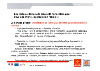 Les pistes et leviers de créativité /innovation pour
    développer une « restauration rapide » :

Le service produit :Adaptation de l'offre aux attentes du consommateur
nomade :
     o  la proposition de gammes cuisinées chaudes :
        PAC et PAR (prêt à consommer et prêt à réchauffer), packaging spécifique
     micro ondable : le micro ondes à un fort taux de pénétration (supérieur à la
     télé) forte diffusion en cuisine d'entreprise.

     o  Capacité du couple Produit/packaging à un réchauffage homogène en
     micro ondes.
          exemple :Charal propose une gamme de Burger et hot dogs en grandes
      surfaces alimentaires et distributions automatiques. Offre de solutions repas rapide,
pratique, rassasiante.
           Nouveaux produits 2009 Fajita et Kebab ,optimisation des fonctionnalités micro
ondes : présence de Susceptor pour dorer le pain pita , où la galette au micro-ondes.

     Conception du packaging pour consommation sans se salir les mains

                     CREALIM , Auch le 9 Mars 2010
 