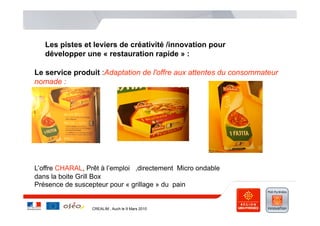 Les pistes et leviers de créativité /innovation pour
   développer une « restauration rapide » :

Le service produit :Adaptation de l'offre aux attentes du consommateur
nomade :




L’offre CHARAL, Prêt à l’emploi ,directement Micro ondable
dans la boite Grill Box
Présence de suscepteur pour « grillage » du pain


                  CREALIM , Auch le 9 Mars 2010
 