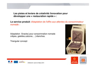 Les pistes et leviers de créativité /innovation pour
   développer une « restauration rapide » :

Le service produit :Adaptation de l'offre aux attentes du consommateur
nomade :



Adaptation Snacks( pour consommation nomade
crêpes, galettes,calzone,…) étanches.

Triangular concept




                     CREALIM , Auch le 9 Mars 2010
 