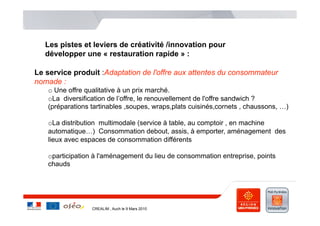 Les pistes et leviers de créativité /innovation pour
   développer une « restauration rapide » :

Le service produit :Adaptation de l'offre aux attentes du consommateur
nomade :
   o  Une offre qualitative à un prix marché.
   o La diversification de l’offre, le renouvellement de l'offre sandwich ?
   (préparations tartinables ,soupes, wraps,plats cuisinés,cornets , chaussons, …)

   o La distribution multimodale (service à table, au comptoir , en machine
   automatique…) Consommation debout, assis, à emporter, aménagement des
   lieux avec espaces de consommation différents

   o participation à l'aménagement du lieu de consommation entreprise, points
   chauds




                 CREALIM , Auch le 9 Mars 2010
 