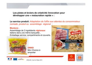 Les pistes et leviers de créativité /innovation pour
   développer une « restauration rapide » :

Le service produit :Adaptation de l'offre aux attentes du consommateur
nomade ,produit ou assemblage régional :
Montorsi .
Assemblage de 3 ingrédients régionaux
italiens dans une même barquette ,
Emballage service; compartiments et couverts.




                    ONNO
                    Mini Chorizo à
                    emporter


                  CREALIM , Auch le 9 Mars 2010
 