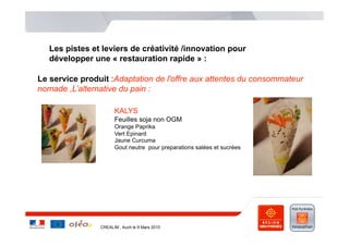 Les pistes et leviers de créativité /innovation pour
   développer une « restauration rapide » :

Le service produit :Adaptation de l'offre aux attentes du consommateur
nomade ,L’alternative du pain :

                      KALYS
                      Feuilles soja non OGM
                      Orange Paprika
                      Vert Epinard
                      Jaune Curcuma
                      Gout neutre pour preparations salées et sucrées




                CREALIM , Auch le 9 Mars 2010
 