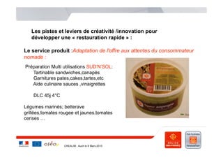 Les pistes et leviers de créativité /innovation pour
   développer une « restauration rapide » :

Le service produit :Adaptation de l'offre aux attentes du consommateur
nomade :
Préparation Multi utilisations SUD’N’SOL:
   Tartinable sandwiches,canapés
   Garnitures pates,cakes,tartes,etc
   Aide culinaire sauces ,vinaigrettes

    DLC 45j 4°C

Légumes marinés; betterave
grillées,tomates rougee et jaunes,tomates
cerises …




                  CREALIM , Auch le 9 Mars 2010
 