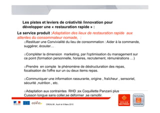 Les pistes et leviers de créativité /innovation pour
   développer une « restauration rapide » :
Le service produit :Adaptation des lieux de restauration rapide aux
attentes du consommateur nomade, :
   o Restituer une Convivialité du lieu de consommation : Aider à la commande,
   suggérer, écouter…

   o Compléter la dimension marketing, par l'optimisation du management sur
   ce point (formation personnelle, horaires, recrutement, rémunérations …)

   o Prendre en compte le phénomène de déstructuration des repas,
   focalisation de l'offre sur un ou deux items repas.

   o Communiquer une information rassurante, origine , fraîcheur , sensoriel,
   sécurité ,nutrition , etc.

   o Adaptation aux contraintes RHD ;ex Coquillette Panzani plus
   Cuisson longue sans coller,se déformer ,se ramollir.

                 CREALIM , Auch le 9 Mars 2010
 