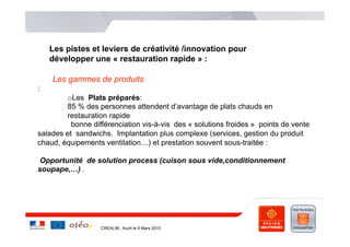 Les pistes et leviers de créativité /innovation pour
    développer une « restauration rapide » :

    Les gammes de produits
:
        o Les Plats préparés:
        85 % des personnes attendent d’avantage de plats chauds en
        restauration rapide
          bonne différenciation vis-à-vis des « solutions froides » points de vente
salades et sandwichs. Implantation plus complexe (services, gestion du produit
chaud, équipements ventilation…) et prestation souvent sous-traitée :

Opportunité de solution process (cuison sous vide,conditionnement
soupape,…) .




                   CREALIM , Auch le 9 Mars 2010
 