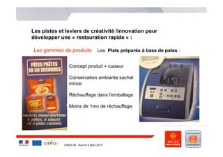 Les pistes et leviers de créativité /innovation pour
développer une « restauration rapide » :

Les gammes de produits                Les Plats préparés à base de pates :
    .

                Concept produit + cuiseur

                Conservation ambiante sachet
                mince

                Réchauffage dans l’emballage

                Moins de 1mn de réchauffage.




             CREALIM , Auch le 9 Mars 2010
 