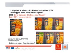 Les pistes et leviers de créativité /innovation pour
   développer une « restauration rapide » :
  2009 :De la barquette à la Box…pour bouger!
  Les « BOX » ,Tendance RHD,GMS
      .




Les Lunch Box LUSTUCRU
Fourchette intégrée

 La Box… en cours d’identité propre!


                      CREALIM , Auch le 9 Mars 2010
 