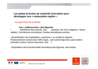 Les pistes et leviers de créativité /innovation pour
    développer une « restauration rapide » :

    Les gammes de produits
:
          Les « redécouverte » des légumes ,
o          esthétisme des produits (les      pousses, les micro-végétaux, l’alpha
salade) ,l’architecture aromatique ( herbes aromatiques aromes,

o Diversification de l'exploitation « garniture » ou crudité du légume.
Positionnement central dans l'offre repas, plat cuisiné légumes à part entière :
(transfert cuisine cuisine marocaine, thaï, …)

o Exploitation de la fonctionnalité aromatique des légumes, des herbes.




                   CREALIM , Auch le 9 Mars 2010
 