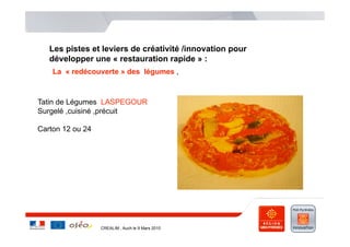 Les pistes et leviers de créativité /innovation pour
   développer une « restauration rapide » :
    La « redécouverte » des légumes ,



Tatin de Légumes LASPEGOUR
Surgelé ,cuisiné ,précuit

Carton 12 ou 24




                  CREALIM , Auch le 9 Mars 2010
 
