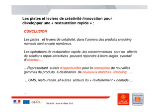 Les pistes et leviers de créativité /innovation pour
développer une « restauration rapide » :

CONCLUSION

Les pistes et leviers de créativité, dans l’univers des produits snacking
nomade sont encore nombreux.

Les opérateurs de restauration rapide ,les consommateurs sont en attente
de solutions repas attractives pouvant répondre à leurs larges éventail
d’attentes….

…Représentant autant d’opportunités pour la conception de nouvelles
gammes de produits à destination de nouveaux marchés snacking ….

 …GMS, restauration ,et autres acteurs du « ravitaillement » nomade….


 .


              CREALIM , Auch le 9 Mars 2010
 