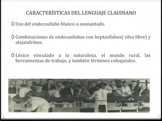 CARACTERÍSTICAS DEL LENGUAJE CLAUDIANO
0 Uso del endecasílabo blanco o asonantado.
0 Combinaciones de endecasílabos con heptasílabos( silva libre) y
alejandrinos.
0 Léxico vinculado a la naturaleza, el mundo rural, las
herramientas de trabajo, y también términos coloquiales.
 