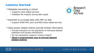 Shortened presentation title
Shortened presentation title
2018 AGU Fall Meeting: IN34B-02
• Metadata harvesting is critical
– Supports value added services
– Validates file integrity during data ingest
• Essential to co-locate data with HPC on disk
– Support NCAR HPC users and RDA Value added services
• Data access related metrics provide limited information
– Provide indicators for the popularity of individual dataset
collections and access mechanisms
– Do not necessarily measure “science impact”
– Need a programmatic way to harvest dataset
citation metrics
Lessons learned
13
 