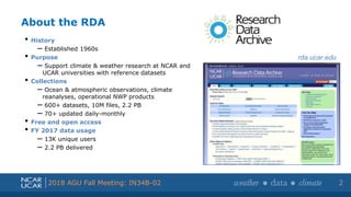 Shortened presentation title
Shortened presentation title
2018 AGU Fall Meeting: IN34B-02
About the RDA
• History
– Established 1960s
• Purpose
– Support climate & weather research at NCAR and
UCAR universities with reference datasets
• Collections
– Ocean & atmospheric observations, climate
reanalyses, operational NWP products
– 600+ datasets, 10M files, 2.2 PB
– 70+ updated daily-monthly
• Free and open access
• FY 2017 data usage
– 13K unique users
– 2.2 PB delivered
2
rda.ucar.edu
 