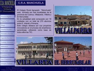 C.R.A. MANCHUELA

                        El Colegio Rural Agrupado “Manchuela”
                        esta formado por tres localidades de la
                        provincia de Cuenca, Villalpardo, Villarta y
Pizarra Digital         El Herrumblar.
                        En la actualidad está compuesto por 18
Página Web              unidades con un total de 270 alumnos
                        entre E. Infantil y Primaria.
Blogs                   Este colegio destaca por sus proyectos
                        innovadores en el proceso de enseñanza-
Huerto Escolar          aprendizaje, utilizando como base de
                        todos ellos las TIC.
Periódico Escolar

Agenda Escolar

Trabajo Alumnos

Biblioteca

Televisión CRA

Cuentos CRA

Act. Complem.

Grupos Trabajo

         C.R.A. “MANCHUELA”                                            C/ Ramón y Cajal, 3   Tfno: 962 31 10 80
(Villalpardo-Villarta-El Herrumblar)                                     16270 (Cuenca)       Fax: 962 31 14 02
 