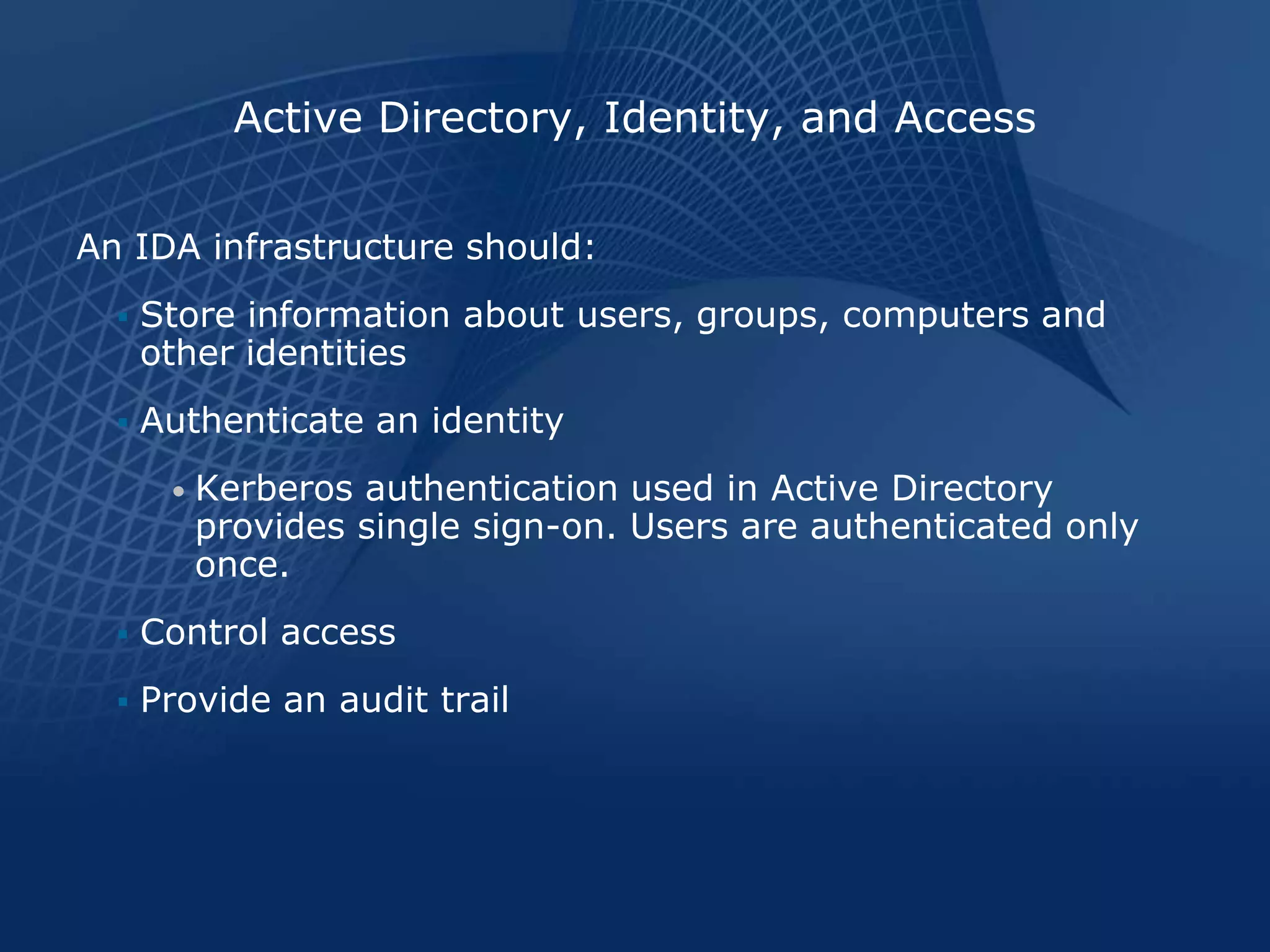 Active Directory, Identity, and Access

An IDA infrastructure should:
     Store information about users, groups, computers and
      other identities
     Authenticate an identity
       •   Kerberos authentication used in Active Directory
           provides single sign-on. Users are authenticated only
           once.
     Control access
     Provide an audit trail
 