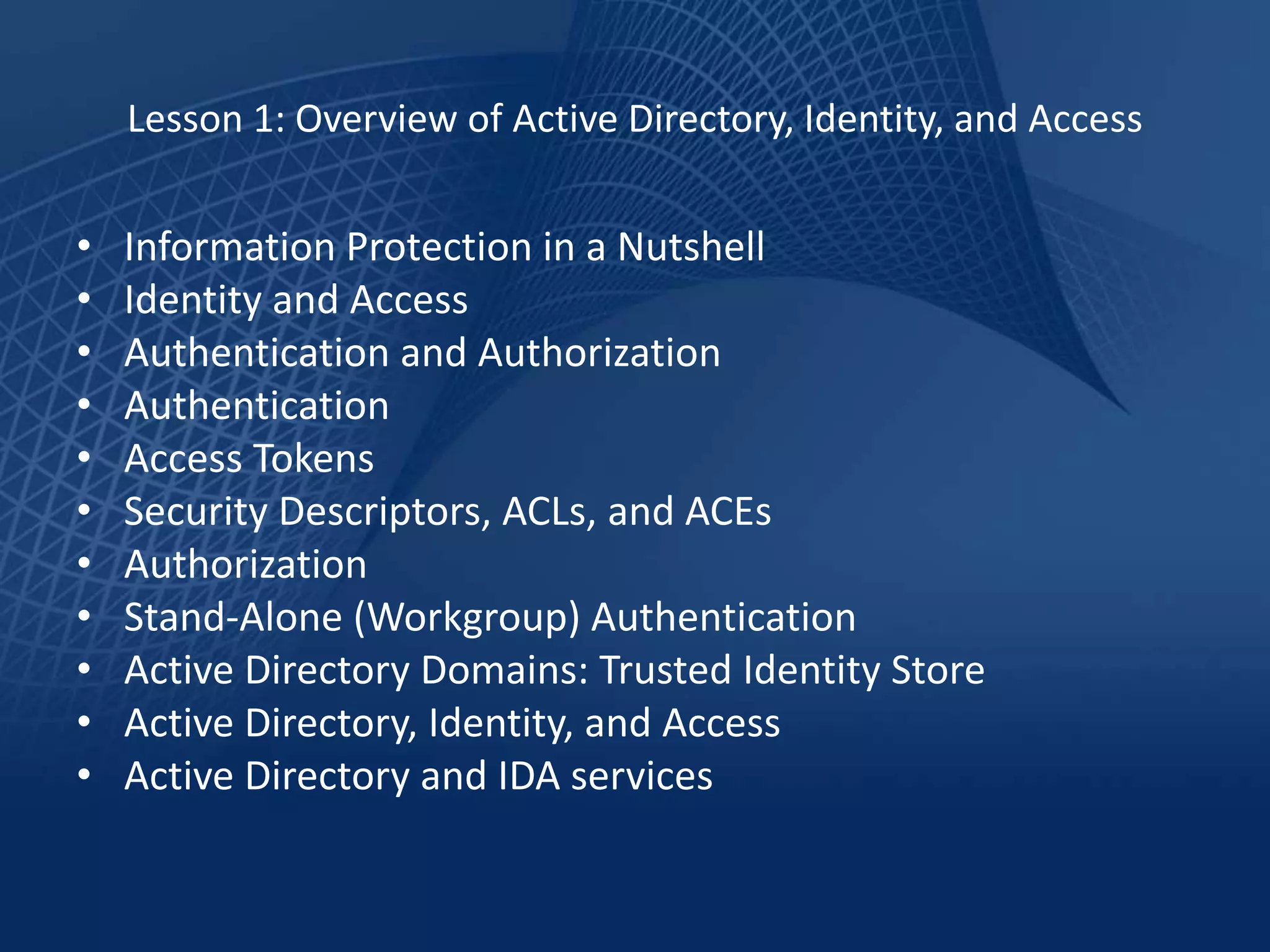Lesson 1: Overview of Active Directory, Identity, and Access


•   Information Protection in a Nutshell
•   Identity and Access
•   Authentication and Authorization
•   Authentication
•   Access Tokens
•   Security Descriptors, ACLs, and ACEs
•   Authorization
•   Stand-Alone (Workgroup) Authentication
•   Active Directory Domains: Trusted Identity Store
•   Active Directory, Identity, and Access
•   Active Directory and IDA services
 