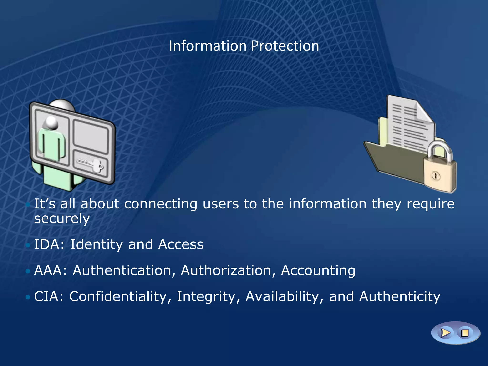 Information Protection




• It’s all about connecting users to the information they require
 securely
• IDA: Identity and Access

• AAA: Authentication, Authorization, Accounting

• CIA: Confidentiality, Integrity, Availability, and Authenticity
 