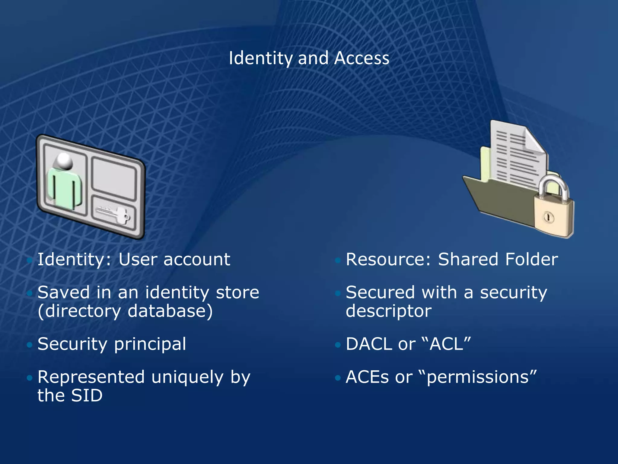 Identity and Access




• Identity: User account            • Resource: Shared Folder

• Saved in an identity store        • Secured with a security
 (directory database)                descriptor
• Security principal                • DACL or “ACL”

• Represented uniquely by           • ACEs or “permissions”
 the SID
 