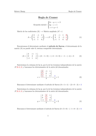 Robert Masip Regla de Cramer
Regla de Cramer
Ecuaci´on inicial=



2x − y + z = 3
2y − z = 1
−x + y = 1
Matriz de los coeﬁcientes (A) −→ Matriz ampliada (A∗ =)
A =


2 −1 1
0 2 −1
−1 1 0

 −→ A∗
=


2 −1 1 3
0 2 −1 1
−1 1 0 1

 (1)
Encontramos el determinate mediante el m´etodo de Sarrus, el determinante de la
matriz (A) no puede valer 0, sistema compatible determinado.
|A| =
2 −1 1
0 2 −1
−1 1 0
= (0 − 1 + 0) − (−2 − 2 + 0) = −1 − (−4) = 3 (2)
Sustutuimos la columna de las x, por la de los terminos independientes de la matriz
A∗(3, 1, 1) y buscamos los determinantes de la mtriz del denominador.
x =
3 −1 1
1 2 −1
1 1 0
3
=
3
3
= 1 (3)
Buscamos el determinate mediante el m´etodo de Sarrus (0 + 1 + 1) − (2 + 0 − 3) = 3
Sustutuimos la columna de las y, por la de los terminos independientes de la matriz
A∗(3, 1, 1) y buscamos los determinantes de la mtriz del denominador.
y =
2 3 1
0 1 −1
−1 1 0
3
=
6
3
= 2 (4)
Buscamos el determinate mediante el m´etodo de Sarrus (0+3+0)−(−1+0−2) = 6
1
 