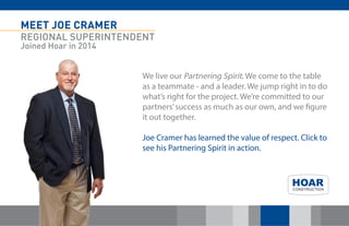 MEET JOE CRAMER 
REGIONAL SUPERINTENDENT 
Joined Hoar in 2014 
We live our Partnering Spirit. We come to the table as a teammate - and a leader. We jump right in to do what’s right for the project. We’re committed to our partners’ success as much as our own, and we figure it out together. 
Joe Cramer has learned the value of respect. Click to see his Partnering Spirit in action. 