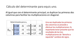 Cálculo del determinante para equis uno.
+ 18 - 6 + 9
+ 11 - 4 + 5
+ 17 - 4 + 6
Determinante para x1
+ 18 - 6
Dx1 = + 11 - 4
+ 17 - 4
Al igual que con el determinante principal, se duplican las primeras dos
columnas para facilitar las multiplicaciones en diagonal.
Una vez duplicadas las primeras
dos columnas se procede a
efectuar las multiplicaciones. Es
importante tener presente que los
resultados de las tres
multiplicaciones de “derecha a
izquierda” cambian de signo.
 