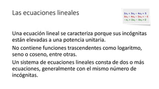 Las ecuaciones lineales
Una ecuación lineal se caracteriza porque sus incógnitas
están elevadas a una potencia unitaria.
No contiene funciones trascendentes como logaritmo,
seno o coseno, entre otras.
Un sistema de ecuaciones lineales consta de dos o más
ecuaciones, generalmente con el mismo número de
incógnitas.
 