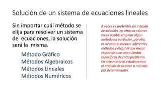 Solución de un sistema de ecuaciones lineales
Sin importar cuál método se
elija para resolver un sistema
de ecuaciones, la solución
será la misma.
A veces es preferible un método
de solución, en otras ocasiones
no es posible emplear algún
método en particular, por ello,
es necesario conocer diferentes
métodos y elegir el que mejor
responde a las necesidades
específicas de cada problema.
En este material estudiaremos
el método de Cramer o método
por determinantes.
Método Gráfico
Métodos Algebraicos
Métodos Lineales
Métodos Numéricos
 