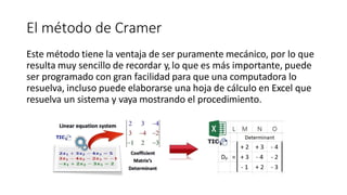 El método de Cramer
Este método tiene la ventaja de ser puramente mecánico, por lo que
resulta muy sencillo de recordar y, lo que es más importante, puede
ser programado con gran facilidad para que una computadora lo
resuelva, incluso puede elaborarse una hoja de cálculo en Excel que
resuelva un sistema y vaya mostrando el procedimiento.
 