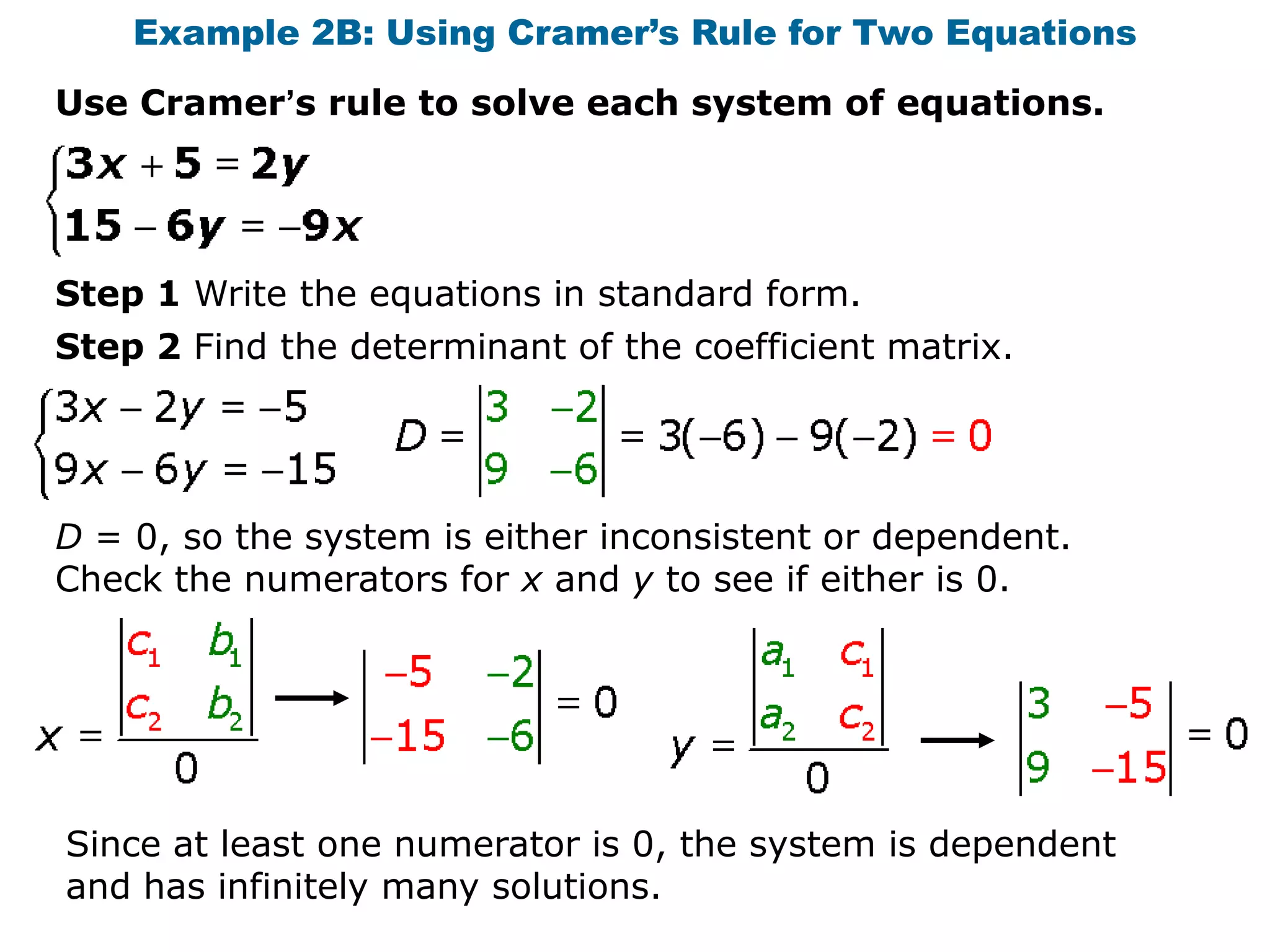 Example 2B: Using Cramer’s Rule for Two Equations
Use Cramer’s rule to solve each system of equations.




Step 1 Write the equations in standard form.
Step 2 Find the determinant of the coefficient matrix.




D = 0, so the system is either inconsistent or dependent.
Check the numerators for x and y to see if either is 0.




Since at least one numerator is 0, the system is dependent
and has infinitely many solutions.
 