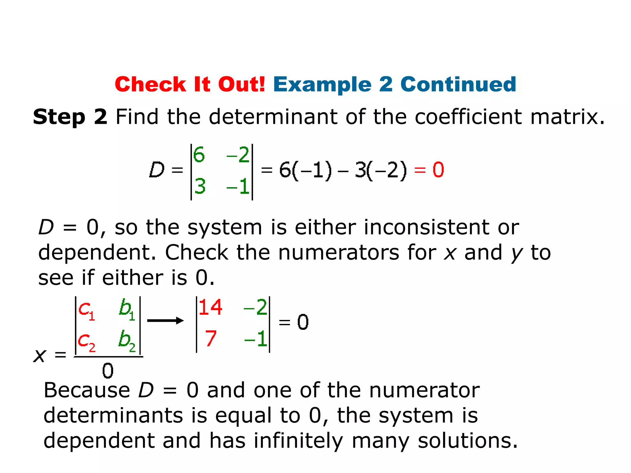 Check It Out! Example 2 Continued
Step 2 Find the determinant of the coefficient matrix.




D = 0, so the system is either inconsistent or
dependent. Check the numerators for x and y to
see if either is 0.




Because D = 0 and one of the numerator
determinants is equal to 0, the system is
dependent and has infinitely many solutions.
 