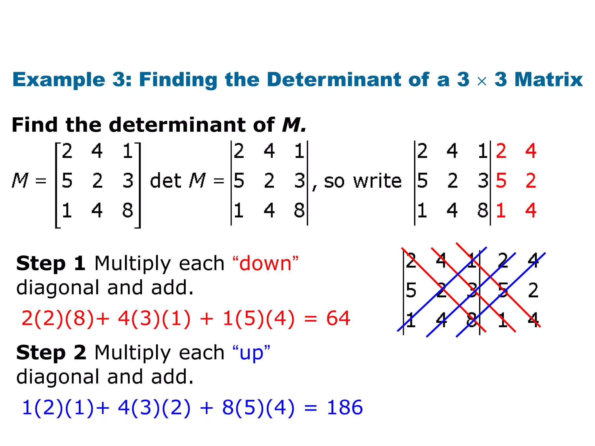 Example 3: Finding the Determinant of a 3   3 Matrix

Find the determinant of M.




Step 1 Multiply each “down”
diagonal and add.
2(2)(8)+ 4(3)(1) + 1(5)(4) = 64
Step 2 Multiply each “up”
diagonal and add.
1(2)(1)+ 4(3)(2) + 8(5)(4) = 186
 