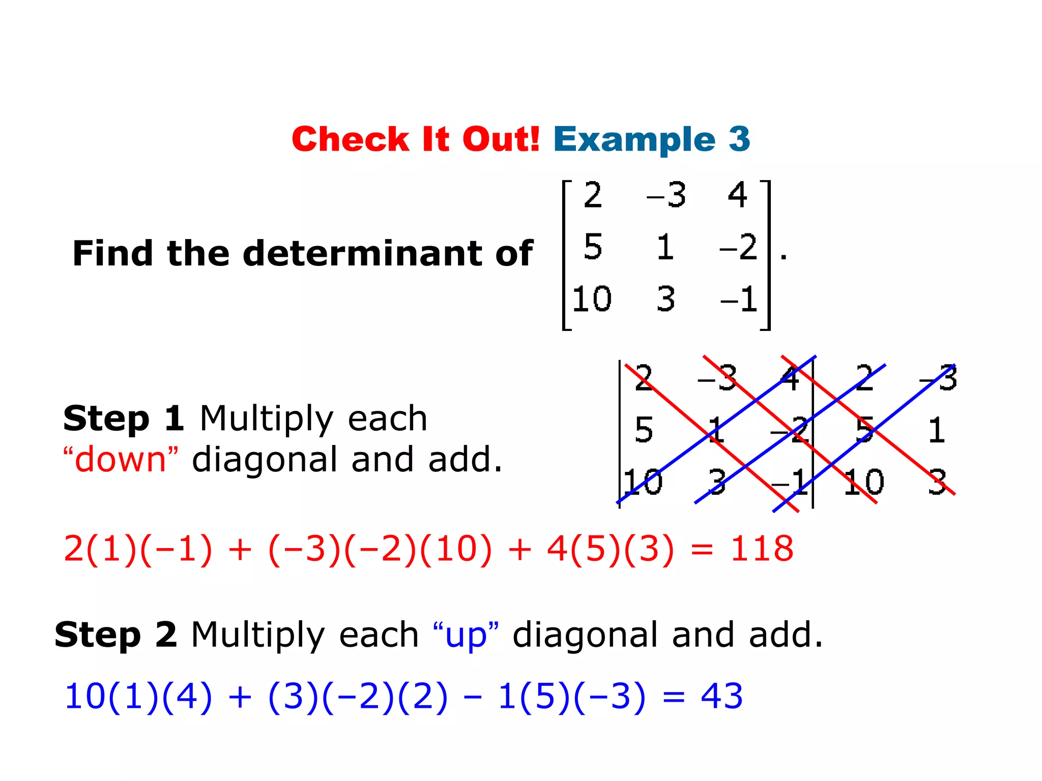 Check It Out! Example 3


Find the determinant of



Step 1 Multiply each
“down” diagonal and add.

2(1)(–1) + (–3)(–2)(10) + 4(5)(3) = 118

Step 2 Multiply each “up” diagonal and add.
10(1)(4) + (3)(–2)(2) – 1(5)(–3) = 43
 