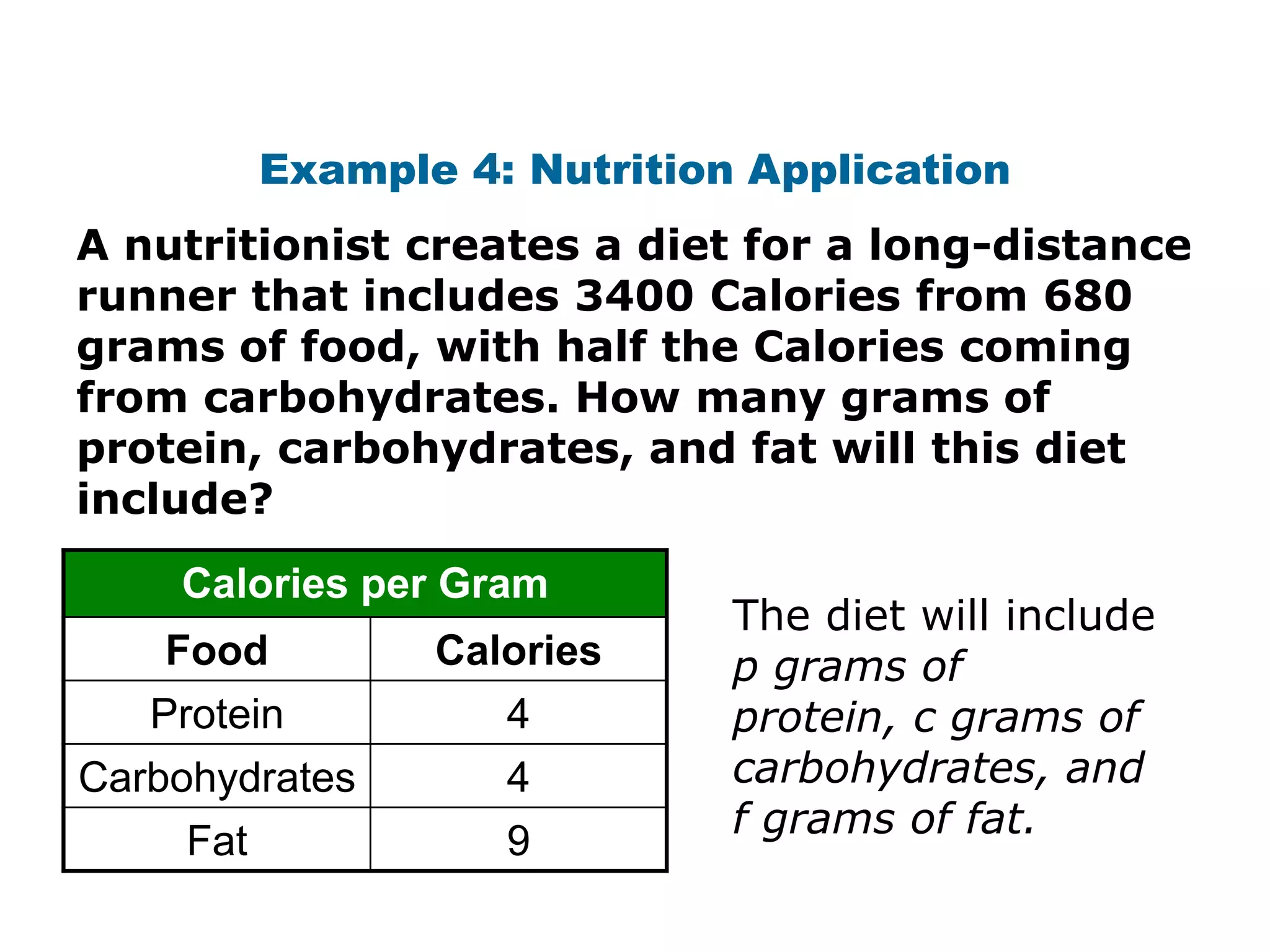 Example 4: Nutrition Application
A nutritionist creates a diet for a long-distance
runner that includes 3400 Calories from 680
grams of food, with half the Calories coming
from carbohydrates. How many grams of
protein, carbohydrates, and fat will this diet
include?
    Calories per Gram
                               The diet will include
    Food          Calories     p grams of
   Protein           4         protein, c grams of
Carbohydrates        4         carbohydrates, and
                               f grams of fat.
     Fat             9
 