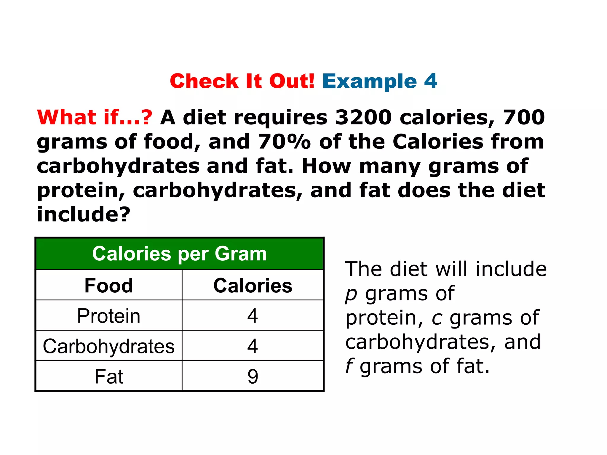 Check It Out! Example 4
What if...? A diet requires 3200 calories, 700
grams of food, and 70% of the Calories from
carbohydrates and fat. How many grams of
protein, carbohydrates, and fat does the diet
include?
     Calories per Gram
                            The diet will include
    Food        Calories    p grams of
   Protein         4        protein, c grams of
Carbohydrates       4       carbohydrates, and
                            f grams of fat.
     Fat            9
 
