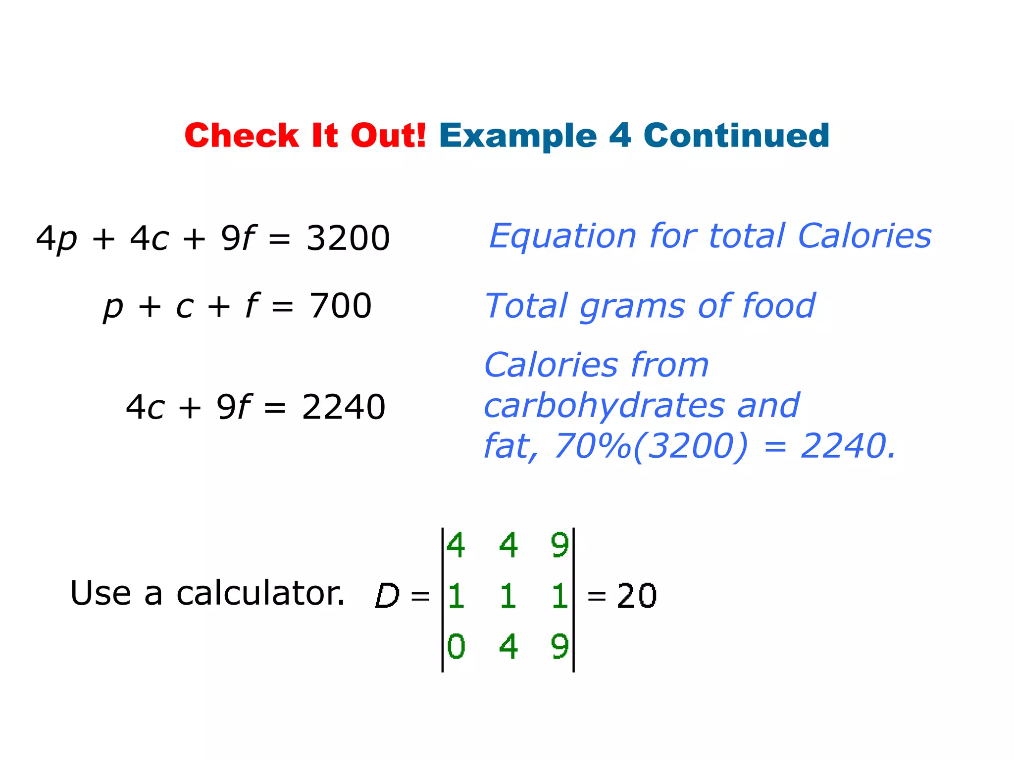 Check It Out! Example 4 Continued


4p + 4c + 9f = 3200   Equation for total Calories

   p + c + f = 700    Total grams of food
                      Calories from
    4c + 9f = 2240    carbohydrates and
                      fat, 70%(3200) = 2240.



 Use a calculator.
 