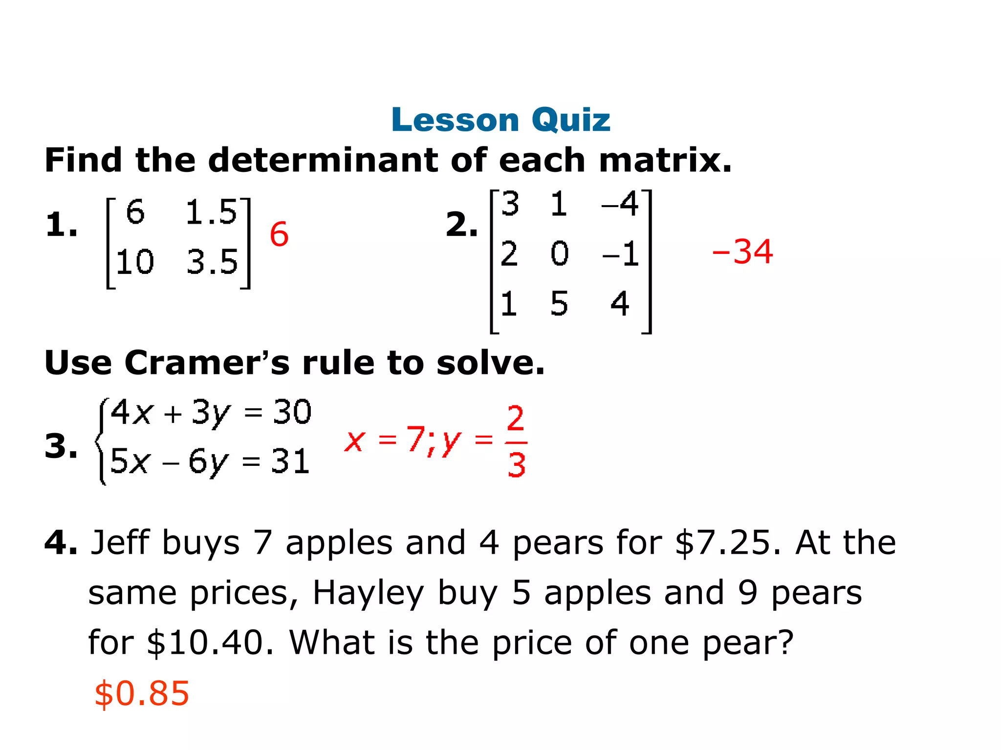 Lesson Quiz
Find the determinant of each matrix.
1.             6         2.
                                        –34


Use Cramer’s rule to solve.

3.

4. Jeff buys 7 apples and 4 pears for $7.25. At the
     same prices, Hayley buy 5 apples and 9 pears
     for $10.40. What is the price of one pear?
     $0.85
 