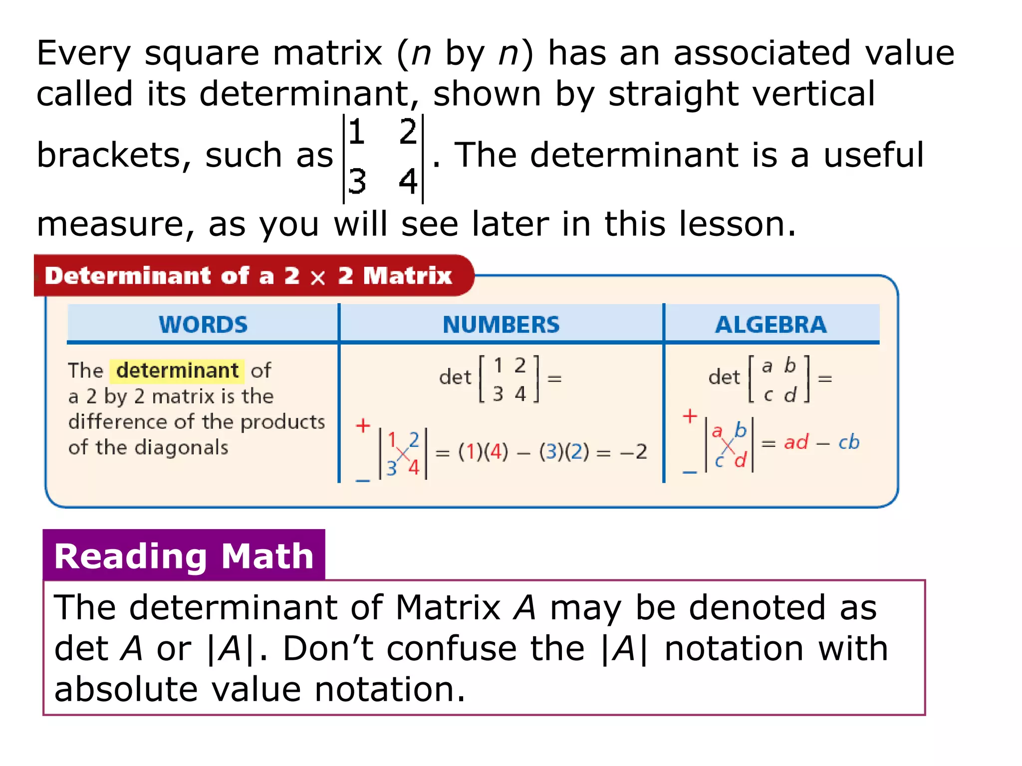 Every square matrix (n by n) has an associated value
called its determinant, shown by straight vertical
brackets, such as      . The determinant is a useful

measure, as you will see later in this lesson.




 Reading Math
 The determinant of Matrix A may be denoted as
 det A or |A|. Don’t confuse the |A| notation with
 absolute value notation.
 
