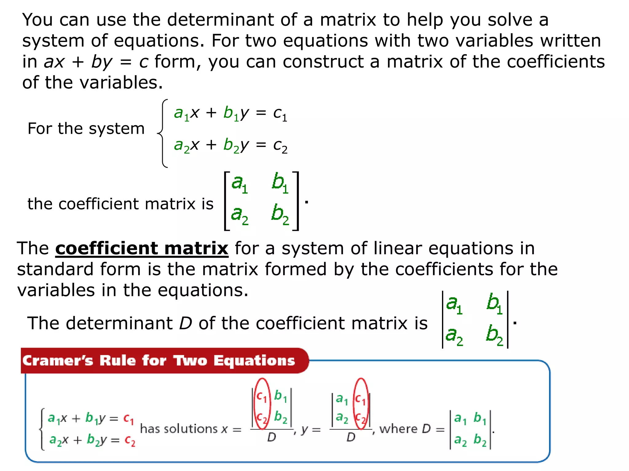 You can use the determinant of a matrix to help you solve a
system of equations. For two equations with two variables written
in ax + by = c form, you can construct a matrix of the coefficients
of the variables.
                    a1x + b1y = c1
 For the system
                    a2x + b2y = c2


 the coefficient matrix is

The coefficient matrix for a system of linear equations in
standard form is the matrix formed by the coefficients for the
variables in the equations.
 The determinant D of the coefficient matrix is
 
