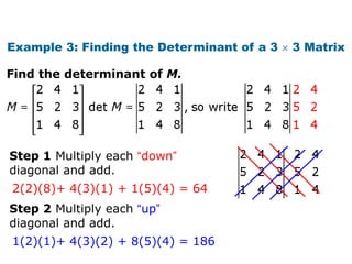 Example 3: Finding the Determinant of a 3   3 Matrix

Find the determinant of M.




Step 1 Multiply each “down”
diagonal and add.
2(2)(8)+ 4(3)(1) + 1(5)(4) = 64
Step 2 Multiply each “up”
diagonal and add.
1(2)(1)+ 4(3)(2) + 8(5)(4) = 186
 