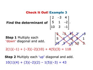 Check It Out! Example 3


Find the determinant of



Step 1 Multiply each
“down” diagonal and add.

2(1)(–1) + (–3)(–2)(10) + 4(5)(3) = 118

Step 2 Multiply each “up” diagonal and add.
10(1)(4) + (3)(–2)(2) – 1(5)(–3) = 43
 