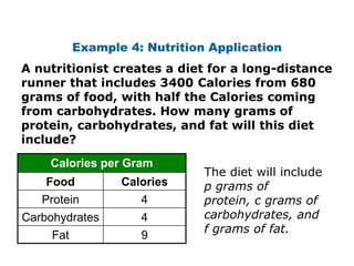 Example 4: Nutrition Application
A nutritionist creates a diet for a long-distance
runner that includes 3400 Calories from 680
grams of food, with half the Calories coming
from carbohydrates. How many grams of
protein, carbohydrates, and fat will this diet
include?
    Calories per Gram
                               The diet will include
    Food          Calories     p grams of
   Protein           4         protein, c grams of
Carbohydrates        4         carbohydrates, and
                               f grams of fat.
     Fat             9
 
