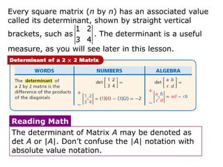 Every square matrix (n by n) has an associated value
called its determinant, shown by straight vertical
brackets, such as      . The determinant is a useful

measure, as you will see later in this lesson.




 Reading Math
 The determinant of Matrix A may be denoted as
 det A or |A|. Don’t confuse the |A| notation with
 absolute value notation.
 