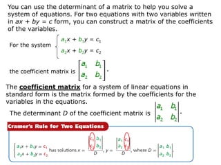 You can use the determinant of a matrix to help you solve a
system of equations. For two equations with two variables written
in ax + by = c form, you can construct a matrix of the coefficients
of the variables.
                    a1x + b1y = c1
 For the system
                    a2x + b2y = c2


 the coefficient matrix is

The coefficient matrix for a system of linear equations in
standard form is the matrix formed by the coefficients for the
variables in the equations.
 The determinant D of the coefficient matrix is
 