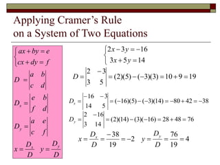 Applying Cramer’s Rule
on a System of Two Equations
D
D
y
D
D
x
f
c
e
a
D
d
f
b
e
D
d
c
b
a
D
f
dy
cx
e
by
ax
y
x
y
x




















14
5
3
16
3
2
y
x
y
x
19
9
10
)
3
)(
3
(
)
5
)(
2
(
5
3
3
2








D
38
42
80
)
14
)(
3
(
)
5
)(
16
(
5
14
3
16












x
D
76
48
28
)
16
)(
3
(
)
14
)(
2
(
14
3
16
2








y
D
4
19
76
2
19
38








D
D
y
D
D
x
y
x
 