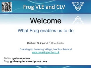 Frog VLE and CLV Welcome What Frog enables us to do Graham Quince VLE Coordinator Cramlington Learning Village, Northumberland www.cramlingtonlv.co.uk Twitter: grahamquince Blog: grahamquince.wordpress.com 