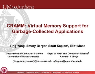 CRAMM: Virtual Memory Support for Garbage-Collected Applications Ting Yang, Emery Berger, Scott Kaplan † , Eliot Moss Department of Computer Science  Dept. of Math and Computer Science † University of Massachusetts  Amherst College  {tingy,emery,moss}@cs.umass.edu  [email_address] 