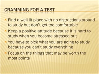 Find a well lit place with no distractions around to study but don’t get too comfortable Keep a positive attitude because it is hard to study when you become stressed out You have to pick what you are going to study because you can’t study everything Focus on the things that may be worth the most points 